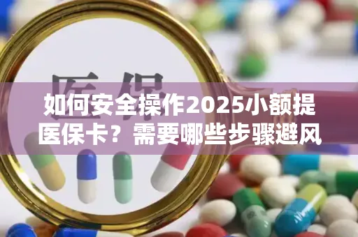 如何安全操作2025小额提医保卡？需要哪些步骤避风险？